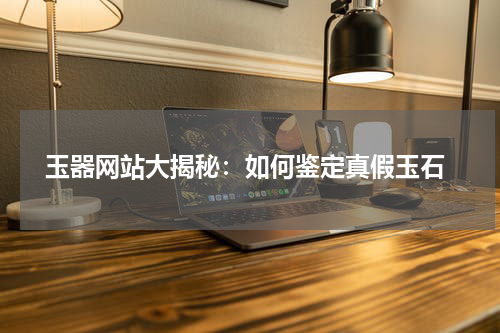  玉器网站大揭秘：如何鉴定真假玉石