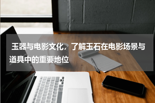  玉器与电影文化，了解玉石在电影场景与道具中的重要地位