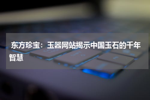  东方珍宝：玉器网站揭示中国玉石的千年智慧