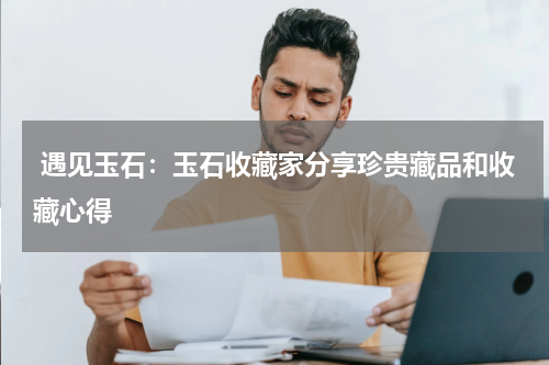  遇见玉石：玉石收藏家分享珍贵藏品和收藏心得