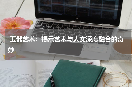  玉器艺术：揭示艺术与人文深度融合的奇妙
