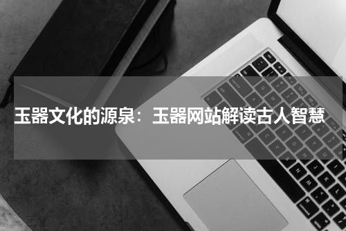  玉器文化的源泉：玉器网站解读古人智慧