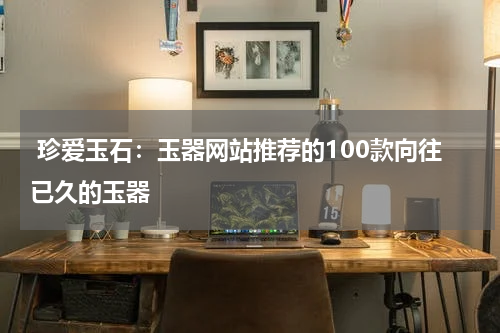  珍爱玉石：玉器网站推荐的100款向往已久的玉器