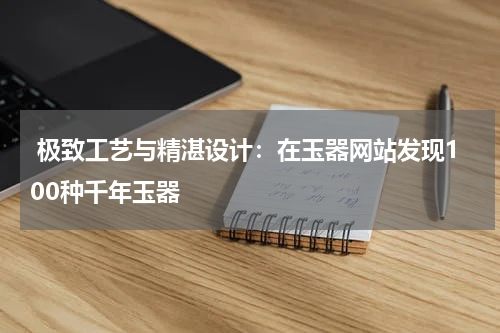  极致工艺与精湛设计：在玉器网站发现100种千年玉器