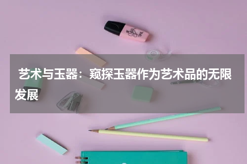  艺术与玉器：窥探玉器作为艺术品的无限发展