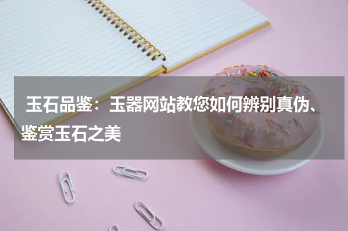  玉石品鉴：玉器网站教您如何辨别真伪、鉴赏玉石之美