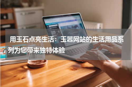  用玉石点亮生活：玉器网站的生活用品系列为您带来独特体验