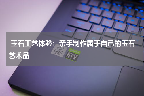  玉石工艺体验：亲手制作属于自己的玉石艺术品