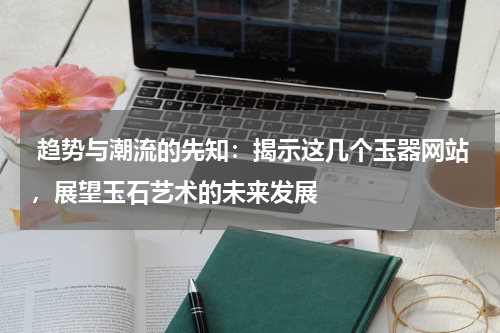  趋势与潮流的先知：揭示这几个玉器网站，展望玉石艺术的未来发展