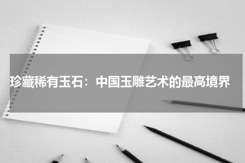  珍藏稀有玉石：中国玉雕艺术的最高境界