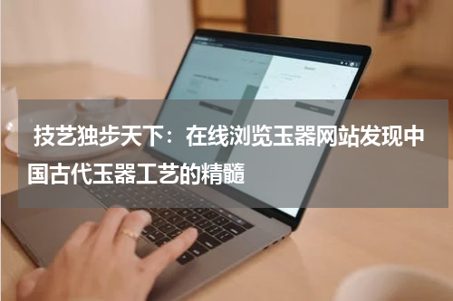  技艺独步天下：在线浏览玉器网站发现中国古代玉器工艺的精髓