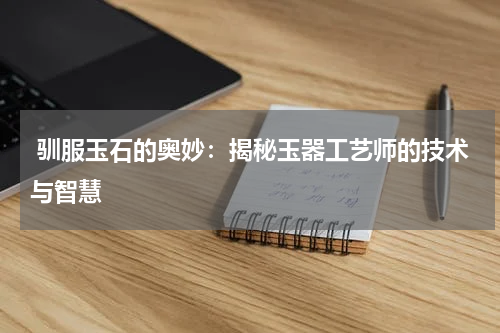  驯服玉石的奥妙：揭秘玉器工艺师的技术与智慧