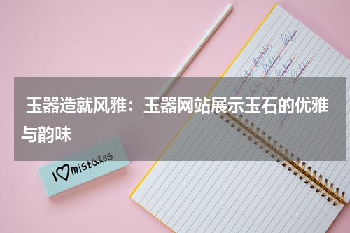  玉器造就风雅：玉器网站展示玉石的优雅与韵味