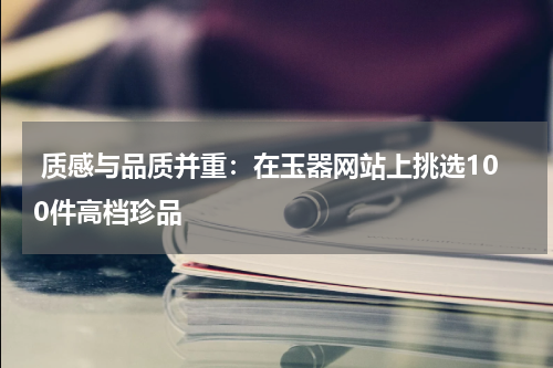  质感与品质并重：在玉器网站上挑选100件高档珍品