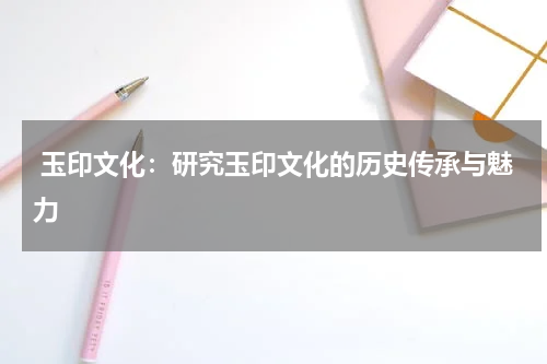  玉印文化：研究玉印文化的历史传承与魅力