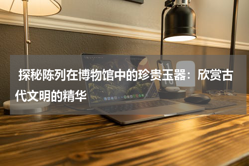  探秘陈列在博物馆中的珍贵玉器：欣赏古代文明的精华