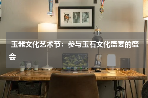  玉器文化艺术节：参与玉石文化盛宴的盛会