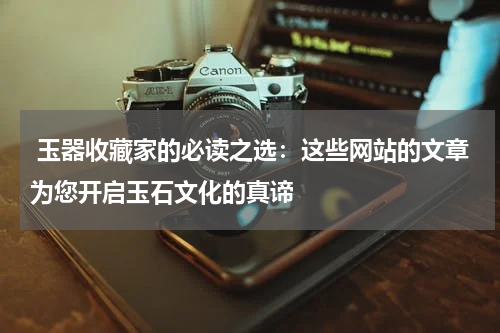  玉器收藏家的必读之选：这些网站的文章为您开启玉石文化的真谛