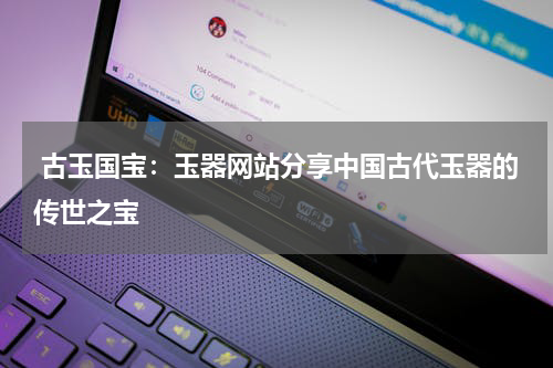  古玉国宝：玉器网站分享中国古代玉器的传世之宝