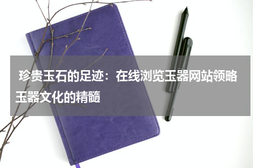  珍贵玉石的足迹：在线浏览玉器网站领略玉器文化的精髓