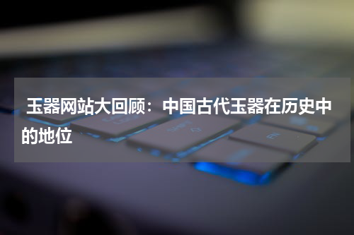  玉器网站大回顾：中国古代玉器在历史中的地位