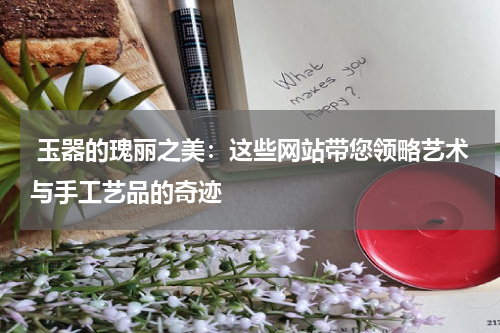  玉器的瑰丽之美：这些网站带您领略艺术与手工艺品的奇迹