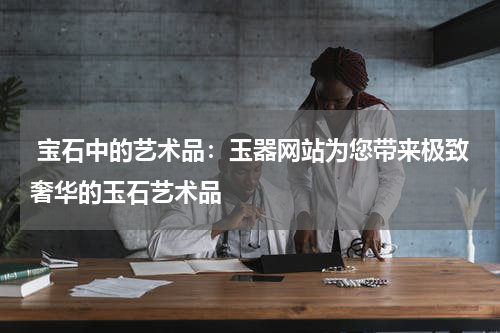  宝石中的艺术品：玉器网站为您带来极致奢华的玉石艺术品