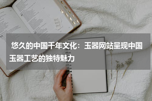  悠久的中国千年文化：玉器网站呈现中国玉器工艺的独特魅力
