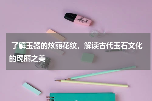  了解玉器的炫丽花纹，解读古代玉石文化的瑰丽之美