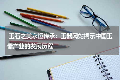  玉石之美永恒传承：玉器网站揭示中国玉器产业的发展历程
