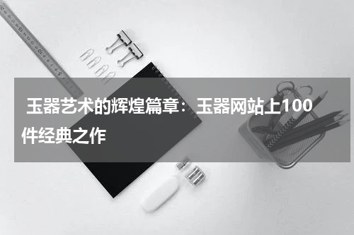  玉器艺术的辉煌篇章：玉器网站上100件经典之作