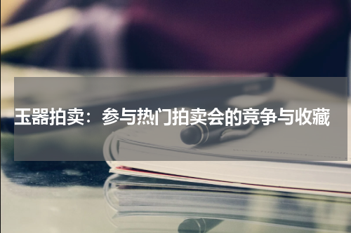  玉器拍卖：参与热门拍卖会的竞争与收藏