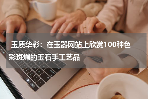  玉质华彩：在玉器网站上欣赏100种色彩斑斓的玉石手工艺品