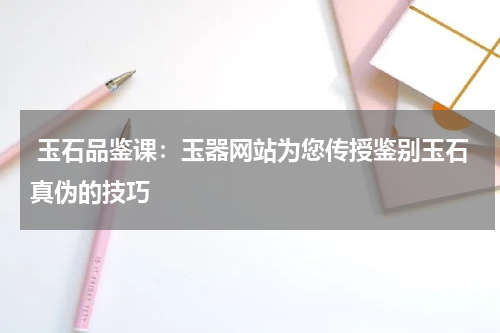  玉石品鉴课：玉器网站为您传授鉴别玉石真伪的技巧