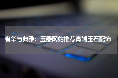 奢华与典雅：玉器网站推荐高端玉石配饰
