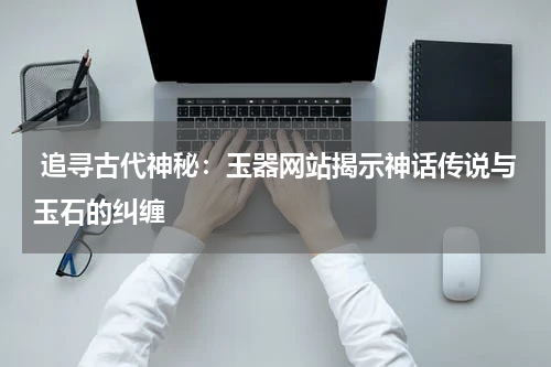  追寻古代神秘：玉器网站揭示神话传说与玉石的纠缠