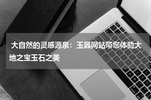  大自然的灵感源泉：玉器网站带您体验大地之宝玉石之美