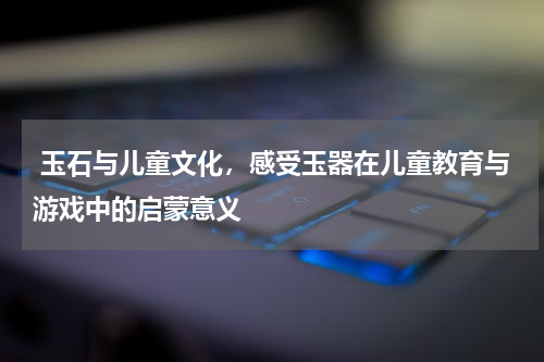  玉石与儿童文化，感受玉器在儿童教育与游戏中的启蒙意义