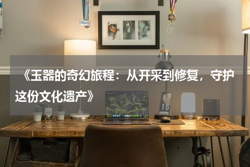  《玉器的奇幻旅程：从开采到修复，守护这份文化遗产》