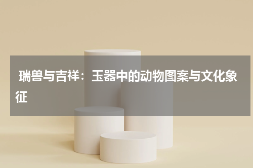  瑞兽与吉祥：玉器中的动物图案与文化象征