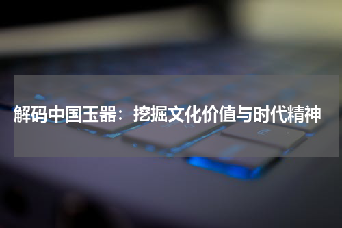  解码中国玉器：挖掘文化价值与时代精神