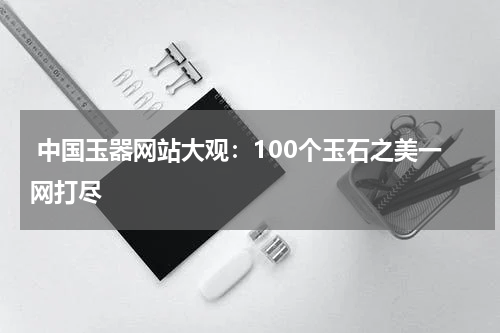  中国玉器网站大观：100个玉石之美一网打尽