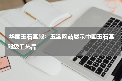  华丽玉石宫殿：玉器网站展示中国玉石宫殿级工艺品