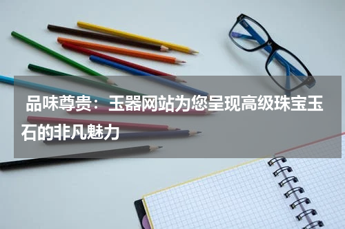  品味尊贵：玉器网站为您呈现高级珠宝玉石的非凡魅力