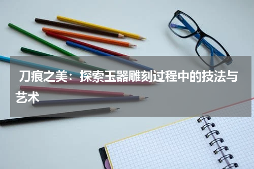  刀痕之美：探索玉器雕刻过程中的技法与艺术