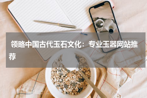  领略中国古代玉石文化：专业玉器网站推荐