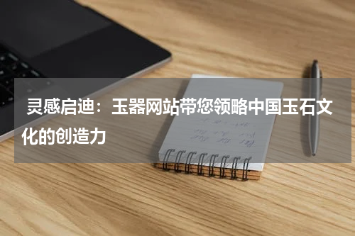 灵感启迪：玉器网站带您领略中国玉石文化的创造力