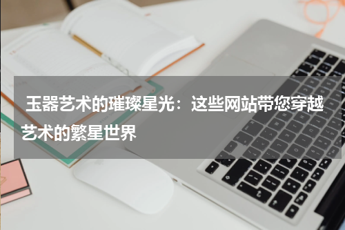  玉器艺术的璀璨星光：这些网站带您穿越艺术的繁星世界