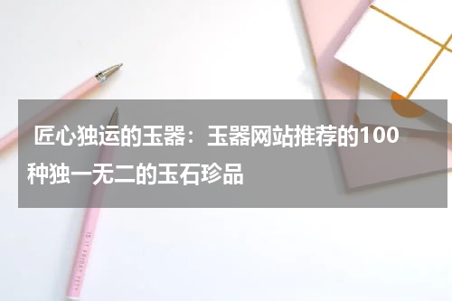  匠心独运的玉器：玉器网站推荐的100种独一无二的玉石珍品