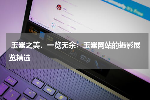 玉器之美，一览无余：玉器网站的摄影展览精选